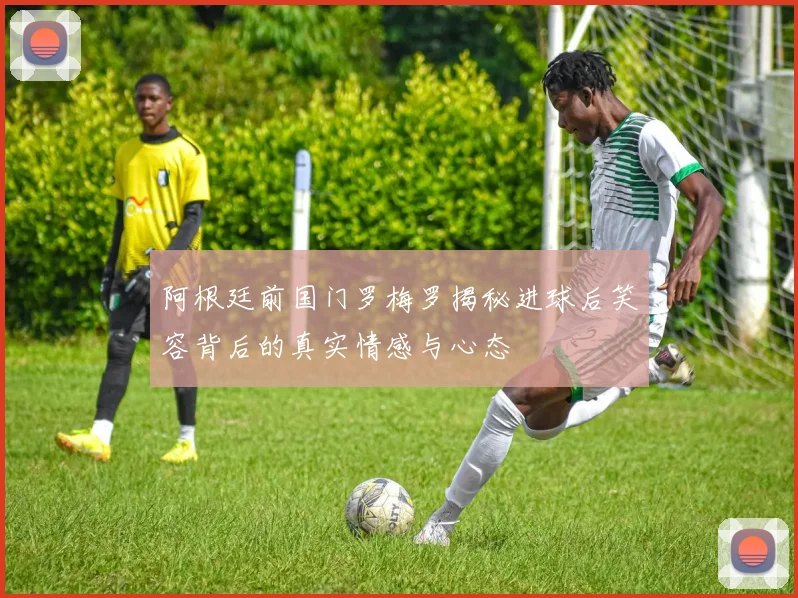 阿根廷前国门罗梅罗揭秘进球后笑容背后的真实情感与心态