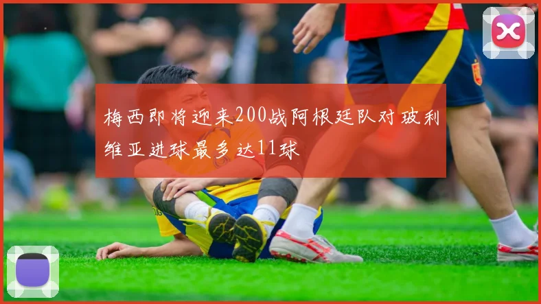 梅西即将迎来200战阿根廷队对玻利维亚进球最多达11球