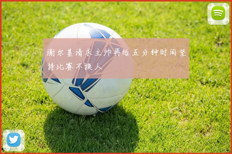 谢尔基请求主帅再给五分钟时间坚持比赛不换人