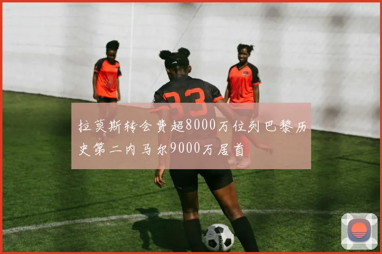 拉莫斯转会费超8000万位列巴黎历史第二内马尔9000万居首