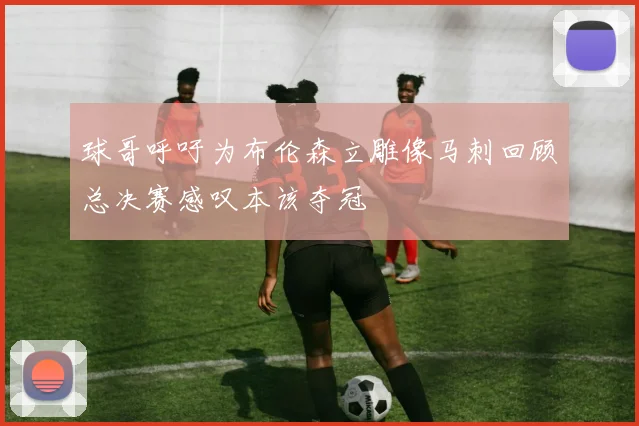 球哥呼吁为布伦森立雕像马刺回顾总决赛感叹本该夺冠