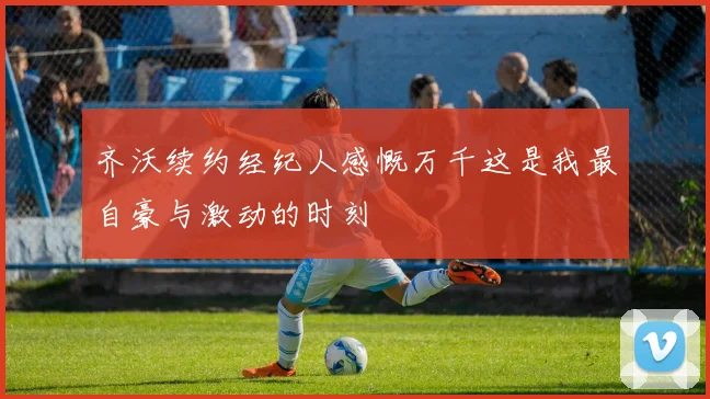 齐沃续约经纪人感慨万千这是我最自豪与激动的时刻