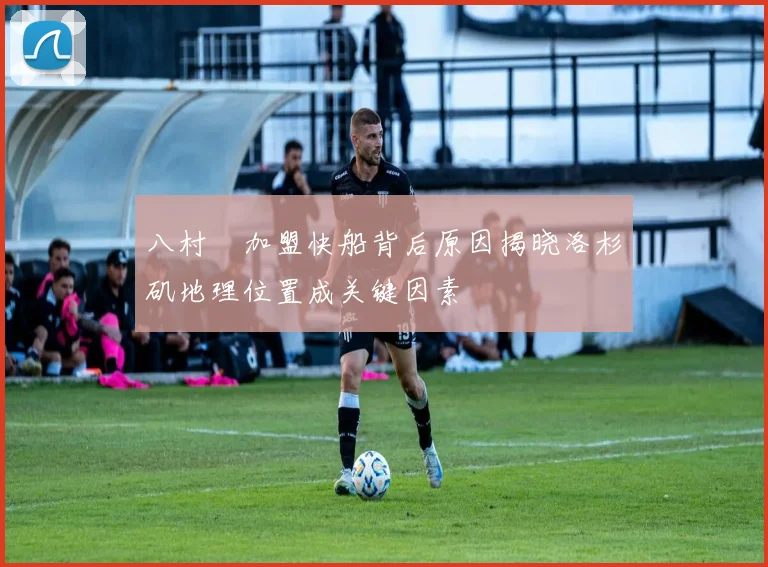 八村塁加盟快船背后原因揭晓洛杉矶地理位置成关键因素
