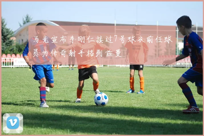 马竞宣布李刚仁接过7号球衣前任球员为传奇射手格列兹曼