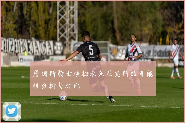 詹姆斯骑士横扫未来尼克斯的可能性分析与对比