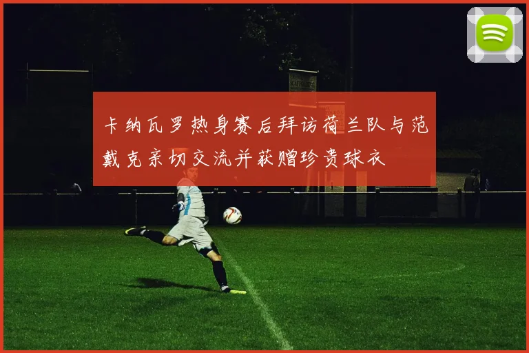 卡纳瓦罗热身赛后拜访荷兰队与范戴克亲切交流并获赠珍贵球衣