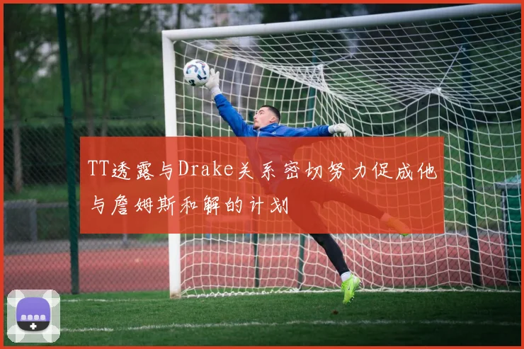 TT透露与Drake关系密切努力促成他与詹姆斯和解的计划