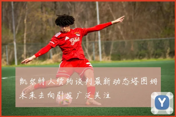 凯尔特人续约谈判最新动态塔图姆未来去向引发广泛关注