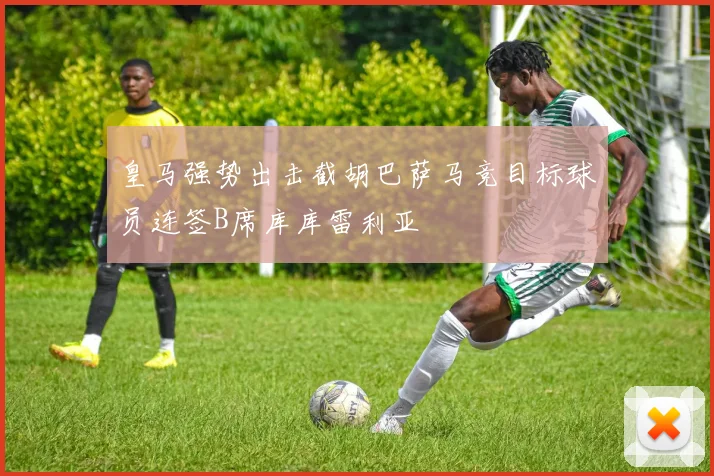 皇马强势出击截胡巴萨马竞目标球员连签B席库库雷利亚