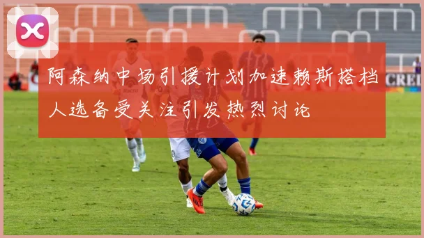 阿森纳中场引援计划加速赖斯搭档人选备受关注引发热烈讨论
