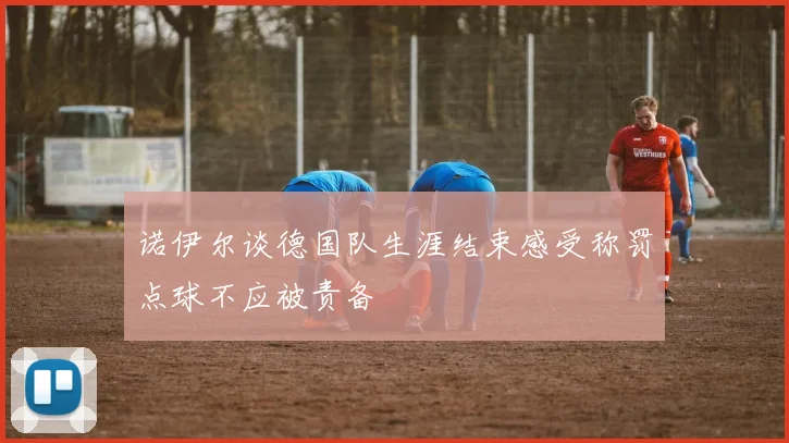 诺伊尔谈德国队生涯结束感受称罚点球不应被责备