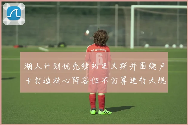 湖人计划优先续约里夫斯并围绕卢卡打造核心阵容但不打算进行大规模重建