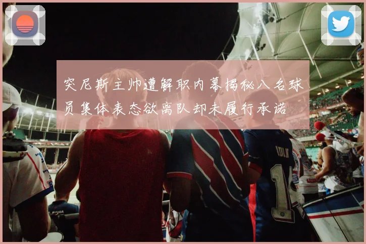 突尼斯主帅遭解职内幕揭秘八名球员集体表态欲离队却未履行承诺