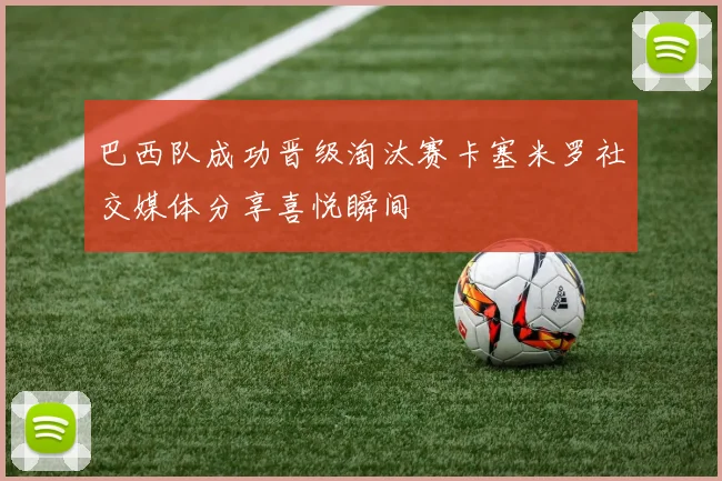 巴西队成功晋级淘汰赛卡塞米罗社交媒体分享喜悦瞬间