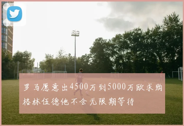 罗马愿意出4500万到5000万欧求购格林伍德他不会无限期等待